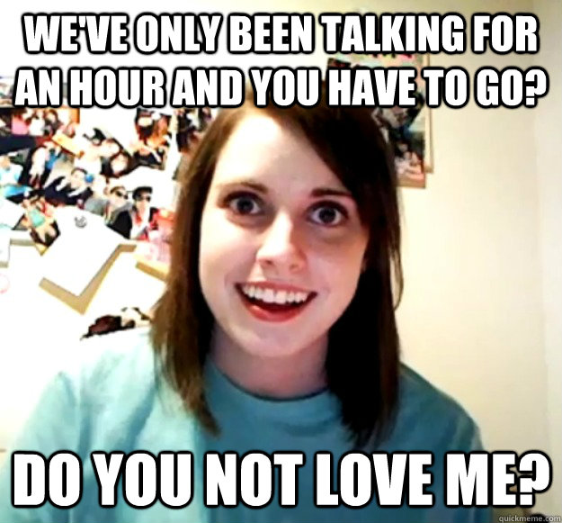 We've only been talking for an hour and you have to go? Do you not love me? - We've only been talking for an hour and you have to go? Do you not love me?  Overly Attached Girlfriend