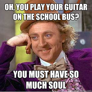 oh, you play your guitar on the school bus? you must have so much soul  Condescending Wonka