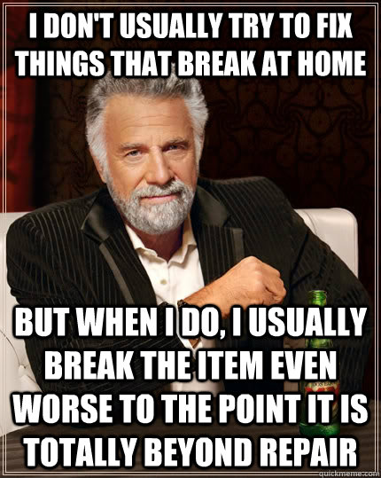 I DON'T USUALLY TRY TO FIX THINGS THAT BREAK AT HOME BUT WHEN I DO, I USUALLY BREAK THE ITEM EVEN WORSE TO THE POINT IT IS TOTALLY BEYOND REPAIR - I DON'T USUALLY TRY TO FIX THINGS THAT BREAK AT HOME BUT WHEN I DO, I USUALLY BREAK THE ITEM EVEN WORSE TO THE POINT IT IS TOTALLY BEYOND REPAIR  The Most Interesting Man In The World