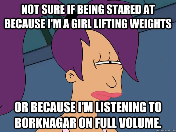 Not sure if being stared at because I'm a girl lifting weights  or because I'm listening to Borknagar on full volume.  Leela Futurama