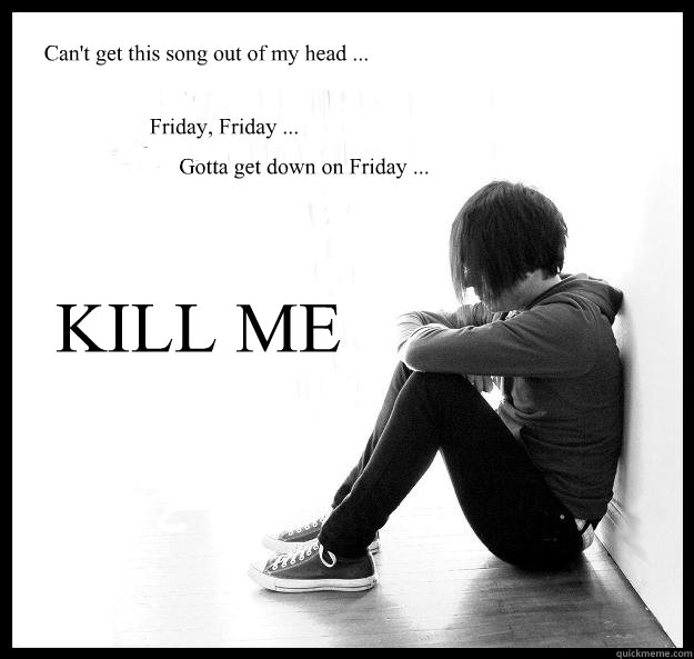 Can't get this song out of my head ... Friday, Friday ... Gotta get down on Friday ... KILL ME  Sad Youth