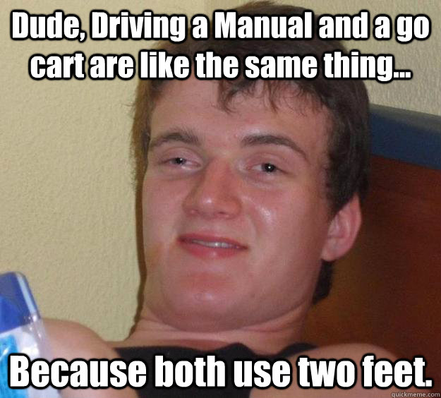 Dude, Driving a Manual and a go cart are like the same thing... Because both use two feet.  10 Guy