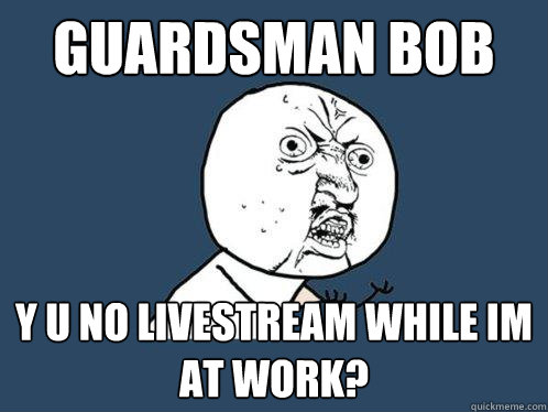 Guardsman bob y u no livestream while im at work?  Y U No