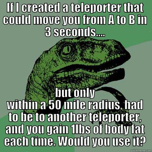 IF I CREATED A TELEPORTER THAT COULD MOVE YOU FROM A TO B IN 3 SECONDS.... BUT ONLY WITHIN A 50 MILE RADIUS, HAD TO BE TO ANOTHER TELEPORTER, AND YOU GAIN 1LBS OF BODY FAT EACH TIME. WOULD YOU USE IT? Philosoraptor