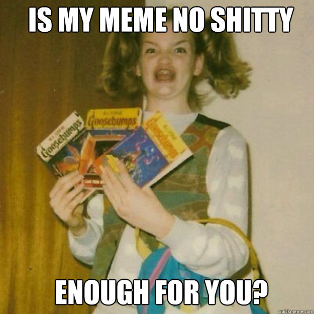 Is my meme no shitty  enough for you?  Ermahgerd Girl