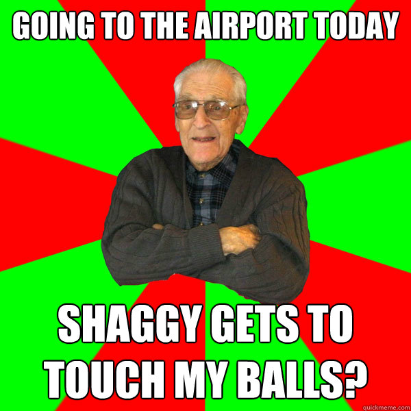 going to the airport today Shaggy gets to touch my balls?  Bachelor Grandpa