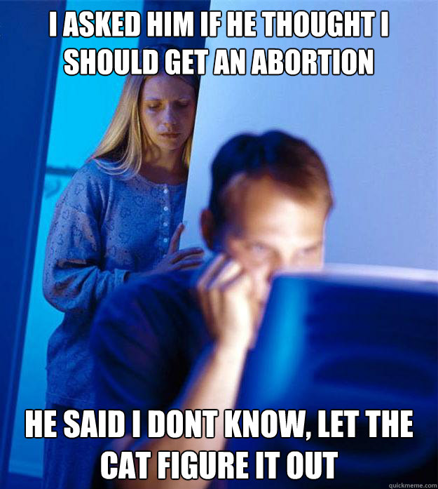 I asked him if he thought i should get an abortion he said i dont know, let the cat figure it out  Redditors Wife