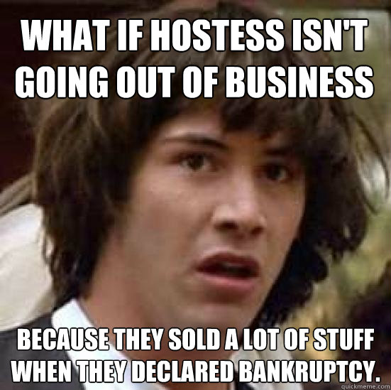 What if Hostess isn't going out of business because they sold a lot of stuff when they declared bankruptcy.  conspiracy keanu