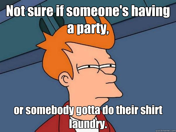 Not sure if someone's having a party, or somebody gotta do their shirt laundry.  Futurama Fry