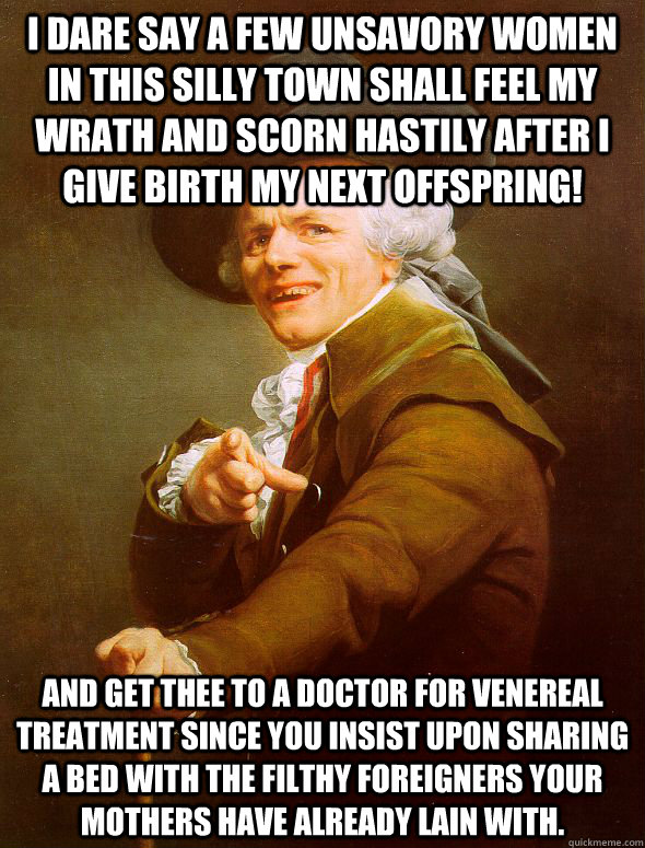 I dare say a few unsavory women in this silly town shall feel my wrath and scorn hastily after i give birth my next offspring! And get thee to a doctor for venereal treatment since you insist upon sharing a bed with the filthy foreigners your mothers have  Joseph Ducreux