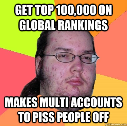 Get top 100,000 on global rankings Makes multi accounts to piss people off - Get top 100,000 on global rankings Makes multi accounts to piss people off  Butthurt Dweller