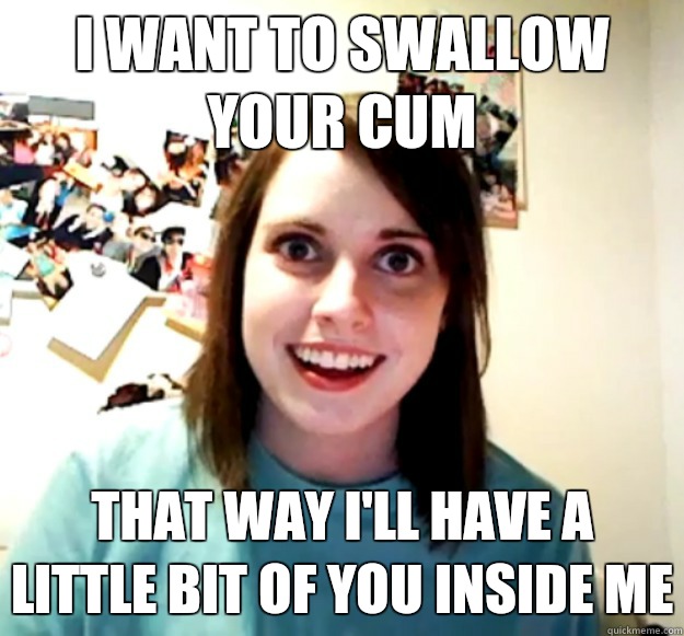 I want to swallow your cum That way I'll have a little bit of you inside me  Overly Attached Girlfriend