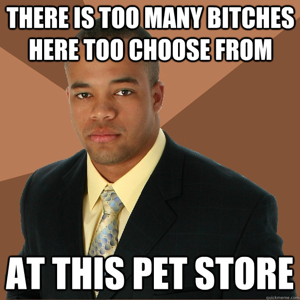 There is too many bitches here too choose from at this pet store  Successful Black Man