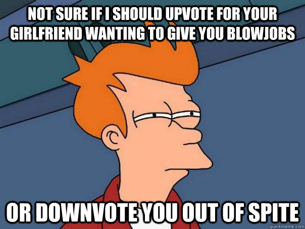 Not sure if I should upvote for your girlfriend wanting to give you blowjobs Or downvote you out of spite  Futurama Fry