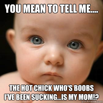 You mean to tell me.... the hot chick who's boobs I've been sucking...is my mom!? - You mean to tell me.... the hot chick who's boobs I've been sucking...is my mom!?  Serious Baby