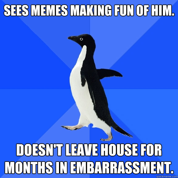 Sees memes making fun of him. Doesn't leave house for months in embarrassment.  Socially Awkward Penguin