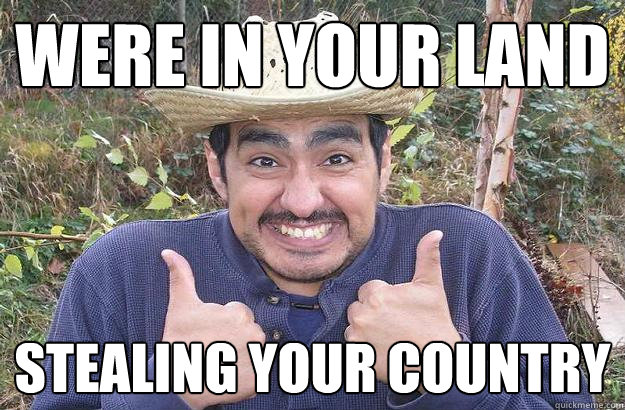 were in your land stealing your country  Cool story mexican