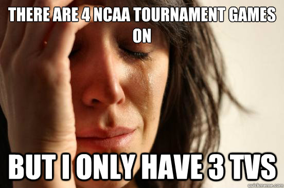 There are 4 NCAA tournament games on but I only have 3 TVs  First World Problems