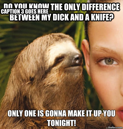 Do you know the only difference between my dick and a knife? Only one is gonna make it up you tonight! Caption 3 goes here  rape sloth