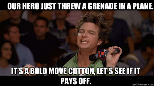 Our hero just threw a grenade in a plane. It’s a bold move Cotton, let’s see if it pays off.  Bold Move Cotton