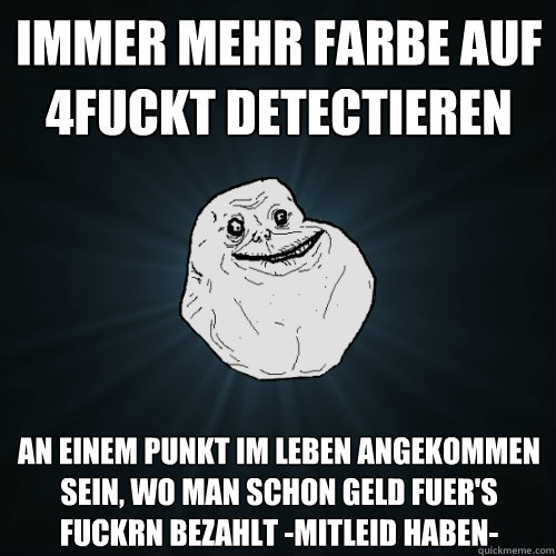 immer mehr farbe auf 4fuckt detectieren an einem punkt im leben angekommen sein, wo man schon geld fuer's fuckrn bezahlt -mitleid haben-  Forever Alone