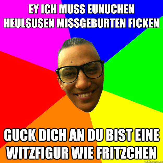 EY ich muss Eunuchen Heulsusen Missgeburten ficken
 Guck dich an du bist eine Witzfigur wie Fritzchen  