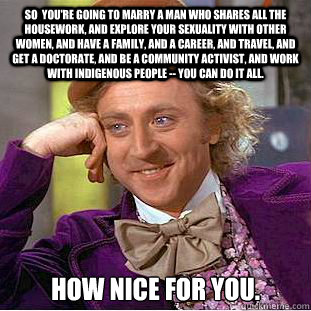 so  You're going to marry a man who shares all the housework, and explore your sexuality with other women, and have a family, and a career, and travel, and get a doctorate, and be a community activist, and work with indigenous people -- you can do it all.  Creepy Wonka