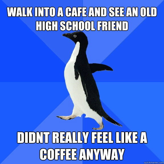 Walk into a cafe and see an old high school friend Didnt really feel like a coffee anyway  Socially Awkward Penguin