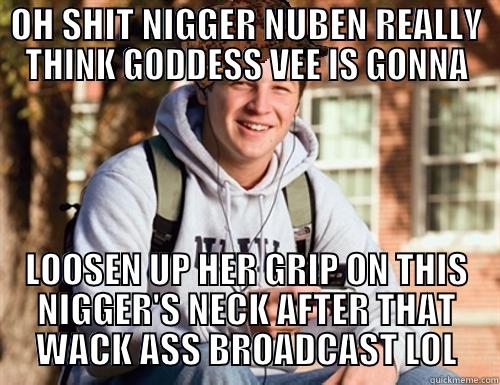 OH SHIT NIGGER NUBEN REALLY THINK GODDESS VEE IS GONNA LOOSEN UP HER GRIP ON THIS NIGGER'S NECK AFTER THAT WACK ASS BROADCAST LOL College Freshman