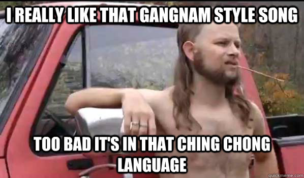 I really Like that Gangnam Style song Too bad it's in that Ching Chong language   Almost Politically Correct Redneck