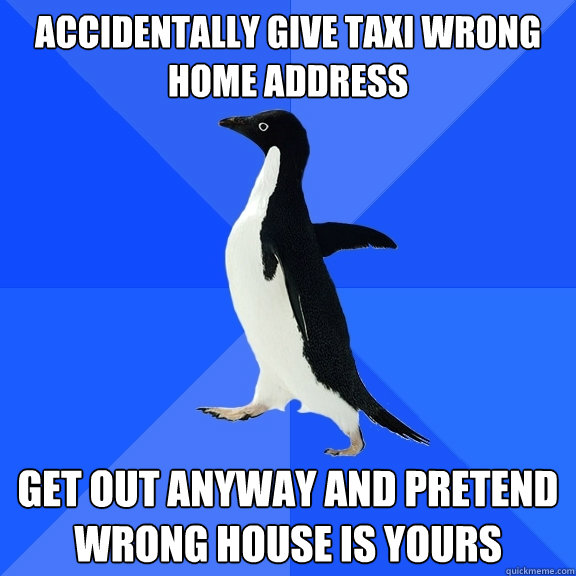 Accidentally give taxi wrong home address Get out anyway and pretend wrong house is yours   Socially Awkward Penguin