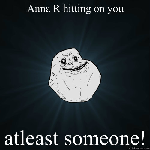 Anna R hitting on you atleast someone! - Anna R hitting on you atleast someone!  Forever Alone