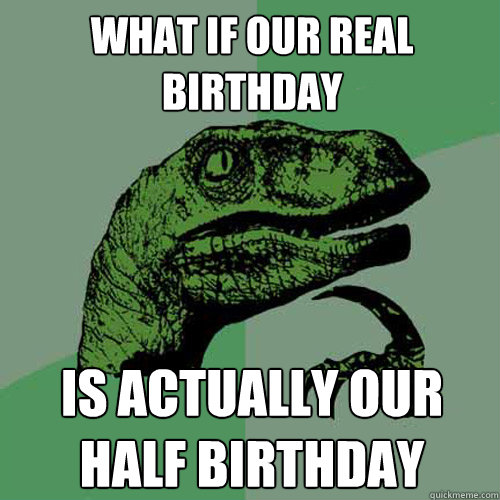 What if our real birthday  is actually our half birthday  Philosoraptor