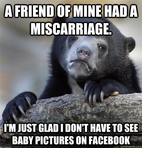 A friend of mine had a miscarriage. I'm just glad I don't have to see baby pictures on facebook  Confession Bear