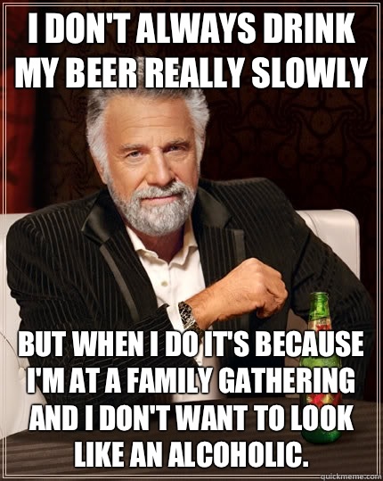 I don't always drink my beer really slowly but when I do it's because I'm at a family gathering and I don't want to look like an alcoholic. - I don't always drink my beer really slowly but when I do it's because I'm at a family gathering and I don't want to look like an alcoholic.  The Most Interesting Man In The World