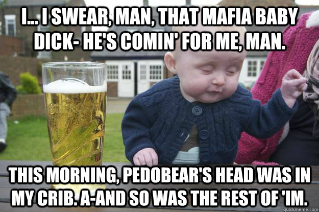 I... I swear, man, that mafia baby dick- he's comin' for me, man. This morning, pedobear's head was in my Crib. A-and so was the rest of 'im.  - I... I swear, man, that mafia baby dick- he's comin' for me, man. This morning, pedobear's head was in my Crib. A-and so was the rest of 'im.   drunk baby