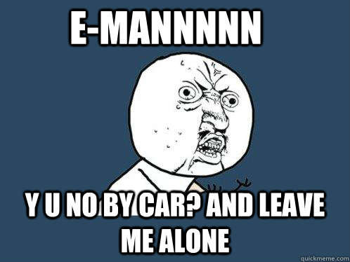 E-MANnnnn Y U NO by car? and leave me alone   Y U No