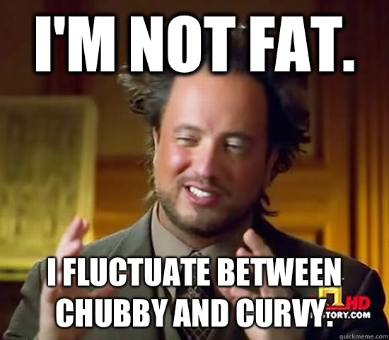 I'm not fat.  I fluctuate between chubby and curvy.   Ancient Aliens