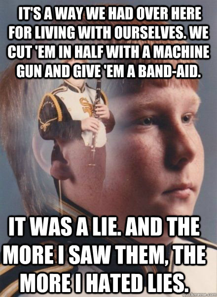  It's a way we had over here for living with ourselves. We cut 'em in half with a machine gun and give 'em a Band-Aid.  It was a lie. And the more I saw them, the more I hated lies.  -  It's a way we had over here for living with ourselves. We cut 'em in half with a machine gun and give 'em a Band-Aid.  It was a lie. And the more I saw them, the more I hated lies.   PTSD Clarinet kid