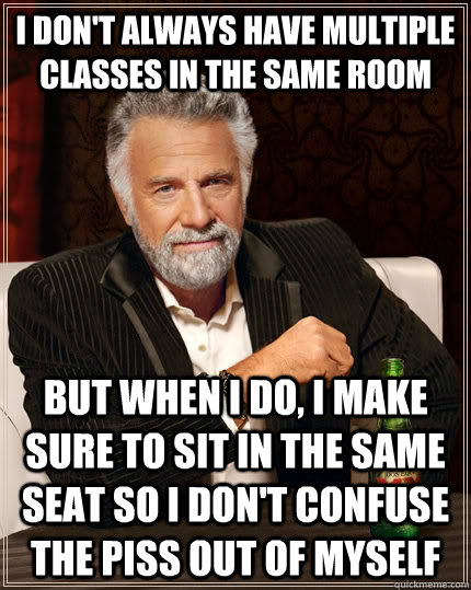 I don't always have multiple classes in the same room but when I do, I make sure to sit in the same seat so I don't confuse the piss out of myself  The Most Interesting Man In The World