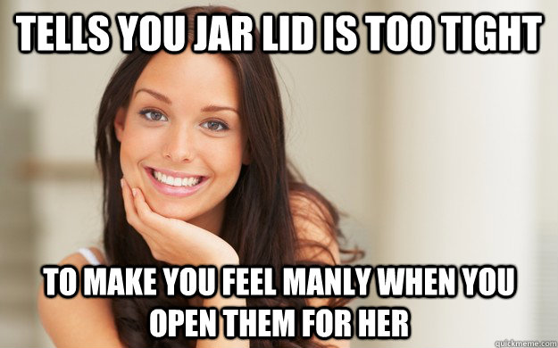 Tells you jar lid is too tight to make you feel manly when you open them for her  Good Girl Gina