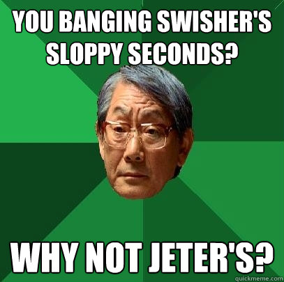 You banging Swisher's sloppy seconds? Why not Jeter's?  High Expectations Asian Father