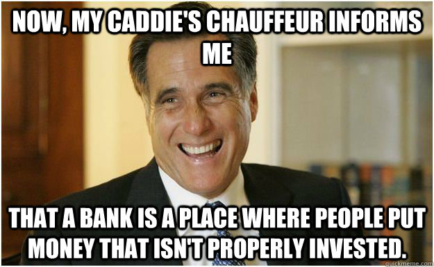 Now, my caddie's chauffeur informs me  that a bank is a place where people put money that isn't properly invested.  Mitt Romney