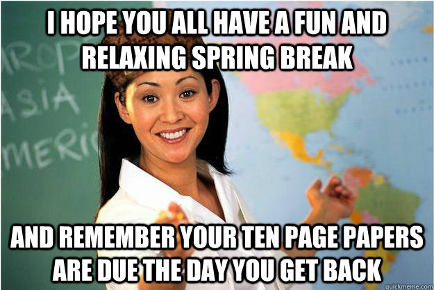 I hope you all have a fun and relaxing spring break and remember your ten page papers are due the day you get back  Scumbag Teacher