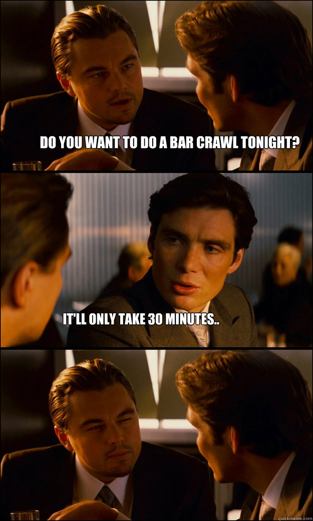 Do you want to do a bar crawl tonight?  It'll only take 30 minutes..  Inception