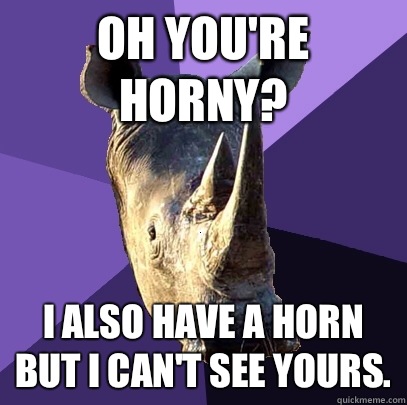 Oh you're horny? I also have a horn but I can't see yours.  Sexually Oblivious Rhino