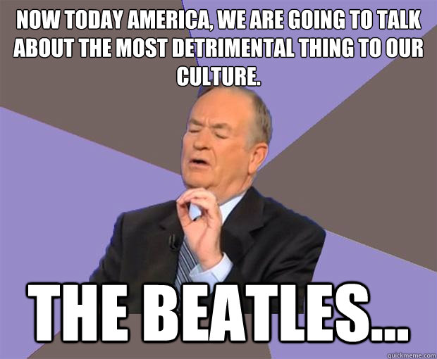 Now today America, we are going to talk about the most detrimental thing to our culture. The beatles...  Bill O Reilly