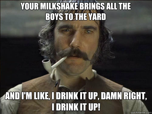 Your milkshake brings all the boys to the yard And I'm like, I drink it up, damn right, I drink it up!  Overly committed Daniel Day Lewis