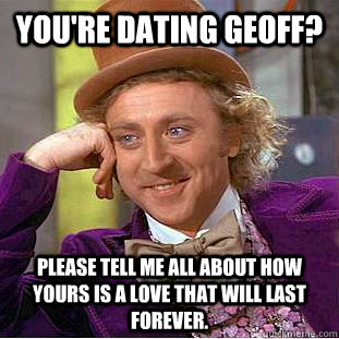 You're dating Geoff? Please tell me all about how yours is a love that will last forever.  Condescending Wonka