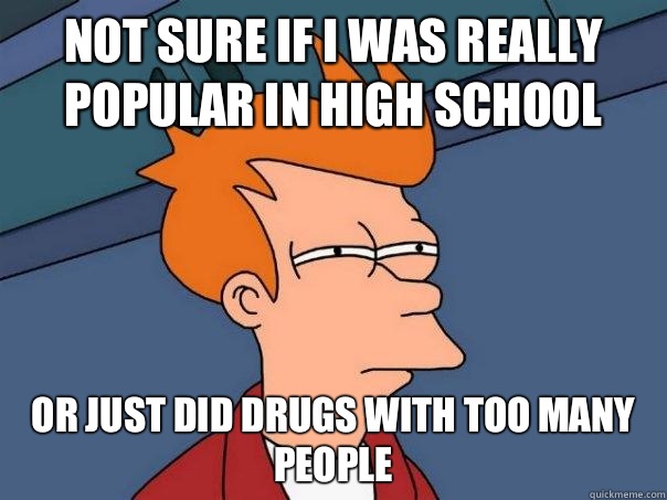 Not sure if I was really popular in high school Or just did drugs with too many people  Futurama Fry